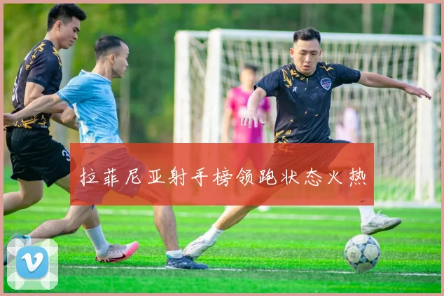 拉菲尼亚射手榜领跑状态火热